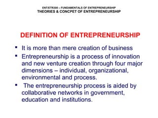 ENT/ETR300 – FUNDAMENTALS OF ENTREPRENEURSHIP
THEORIES & CONCPET OF ENTREPRENEURSHIP
DEFINITION OF ENTREPRENEURSHIP
 It is more than mere creation of business
 Entrepreneurship is a process of innovation
and new venture creation through four major
dimensions – individual, organizational,
environmental and process.
 The entrepreneurship process is aided by
collaborative networks in government,
education and institutions.
 