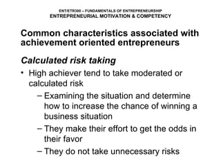 Calculated risk taking High achiever tend to take moderated or calculated risk Examining the situation and determine how to increase the chance of winning a business situation They make their effort to get the odds in their favor  They do not take unnecessary risks Common characteristics associated with achievement oriented entrepreneurs ENT/ETR300 – FUNDAMENTALS OF ENTREPRENEURSHIP ENTREPRENEURIAL MOTIVATION & COMPETENCY 
