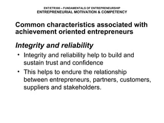Integrity and reliability Integrity and reliability help to build and sustain trust and confidence This helps to endure the relationship between entrepreneurs, partners, customers, suppliers and stakeholders. ENT/ETR300 – FUNDAMENTALS OF ENTREPRENEURSHIP ENTREPRENEURIAL MOTIVATION & COMPETENCY Common characteristics associated with achievement oriented entrepreneurs 