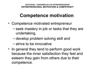 Competence motivated entrepreneur seek mastery in job or tasks that they are undertaking,  develop problem solving skill and  strive to be innovative In general they tend to perform good work because the inner satisfaction they feel and esteem they gain from others due to their competence. ENT/ETR300 – FUNDAMENTALS OF ENTREPRENEURSHIP ENTREPRENEURIAL MOTIVATION & COMPETENCY Competence motivation 