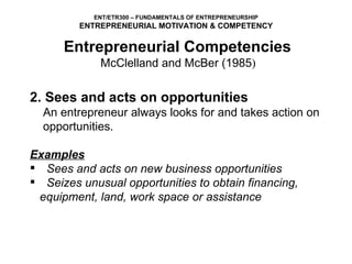 2.   Sees and acts on opportunities An entrepreneur always looks for and takes action on  opportunities.   Examples Sees and acts on new business opportunities Seizes unusual opportunities to obtain financing,  equipment, land, work space or assistance Entrepreneurial Competencies   McClelland and McBer (1985 )  