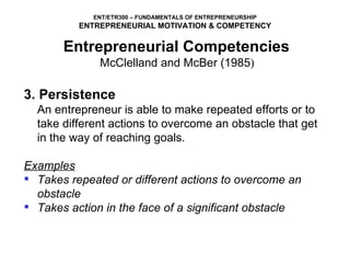 3. Persistence An entrepreneur is able to make repeated efforts or to take different actions to overcome an obstacle that get in the way of reaching goals. Examples Takes repeated or different actions to overcome an obstacle Takes action in the face of a significant obstacle Entrepreneurial Competencies   McClelland and McBer (1985 )  