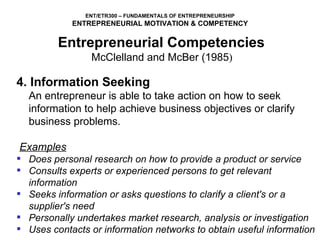 4. Information Seeking An entrepreneur is able to take action on how to seek information to help achieve business objectives or clarify business problems.   Examples Does personal research on how to provide a product or service Consults experts or experienced persons to get relevant information Seeks information or asks questions to clarify a client's or a supplier's need Personally undertakes market research, analysis or investigation Uses contacts or information networks to obtain useful information Entrepreneurial Competencies   McClelland and McBer (1985 )  