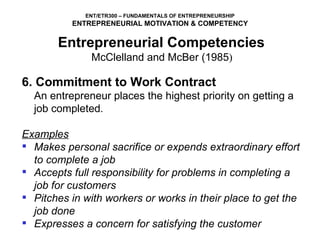 6. Commitment to Work Contract   An entrepreneur places the highest priority on getting a job completed .   Examples Makes personal sacrifice or expends extraordinary effort to complete a job Accepts full responsibility for problems in completing a job for customers Pitches in with workers or works in their place to get the job done Expresses a concern for satisfying the customer Entrepreneurial Competencies   McClelland and McBer (1985 )  