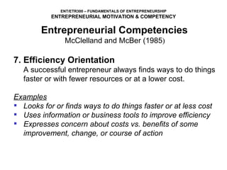 7. Efficiency Orientation A successful entrepreneur always finds ways to do things faster or with fewer resources or at a lower cost.   Examples Looks for or finds ways to do things faster or at less cost Uses information or business tools to improve efficiency Expresses concern about costs vs. benefits of some improvement, change, or course of action Entrepreneurial Competencies   McClelland and McBer (1985 )  