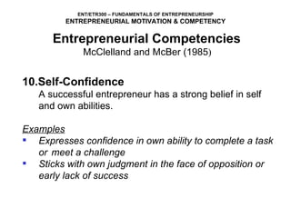 10.Self-Confidence   A successful entrepreneur has a strong belief in self and own abilities.   Examples Expresses confidence in own ability to complete a task or  meet a challenge Sticks with own judgment in the face of opposition or early lack of success Entrepreneurial Competencies   McClelland and McBer (1985 )  
