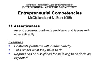 11.Assertiveness An entrepreneur confronts problems and issues with others directly.   Examples Confronts problems with others directly Tells others what they have to do Reprimands or disciplines those failing to perform as expected Entrepreneurial Competencies   McClelland and McBer (1985 )  