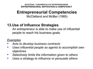 13.Use of Influence Strategies An entrepreneur is able to make use of influential people to reach his business goals.   Examples Acts to develop business contracts Uses influential people as agents to accomplish own objectives Selectively limits the information given to others Uses a strategy to influence or persuade others Entrepreneurial Competencies   McClelland and McBer (1985 )  