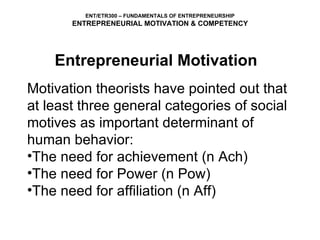 Motivation theorists have pointed out that at least three general categories of social motives as important determinant of human behavior: The need for achievement (n Ach) The need for Power (n Pow) The need for affiliation (n Aff) ENT/ETR300 – FUNDAMENTALS OF ENTREPRENEURSHIP ENTREPRENEURIAL MOTIVATION & COMPETENCY Entrepreneurial Motivation 