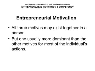 All three motives may exist together in a person  But one usually more dominant than the other motives for most of the individual’s actions. ENT/ETR300 – FUNDAMENTALS OF ENTREPRENEURSHIP ENTREPRENEURIAL MOTIVATION & COMPETENCY Entrepreneurial Motivation 