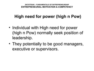High need for power (high n Pow) Individual with High need for power (high n Pow) normally seek position of leadership. They potentially to be good managers, executive or supervisors. ENT/ETR300 – FUNDAMENTALS OF ENTREPRENEURSHIP ENTREPRENEURIAL MOTIVATION & COMPETENCY 