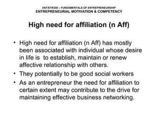 ENT/ETR300 – FUNDAMENTALS OF ENTREPRENEURSHIP
        ENTREPRENEURIAL MOTIVATION & COMPETENCY



     High need for affiliation (n Aff)

• High need for affiliation (n Aff) has mostly
  been associated with individual whose desire
  in life is to establish, maintain or renew
  affective relationship with others.
• They potentially to be good social workers
• As an entrepreneur the need for affiliation to
  certain extent may contribute to the drive for
  maintaining effective business networking.
 