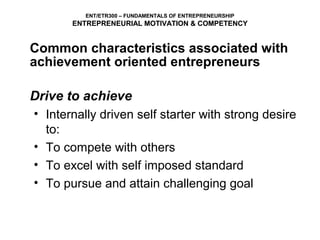 ENT/ETR300 – FUNDAMENTALS OF ENTREPRENEURSHIP
       ENTREPRENEURIAL MOTIVATION & COMPETENCY


Common characteristics associated with
achievement oriented entrepreneurs

Drive to achieve
• Internally driven self starter with strong desire
  to:
• To compete with others
• To excel with self imposed standard
• To pursue and attain challenging goal
 