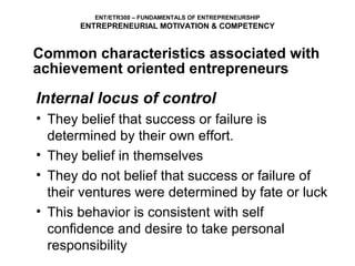 ENT/ETR300 – FUNDAMENTALS OF ENTREPRENEURSHIP
       ENTREPRENEURIAL MOTIVATION & COMPETENCY


Common characteristics associated with
achievement oriented entrepreneurs

Internal locus of control
• They belief that success or failure is
  determined by their own effort.
• They belief in themselves
• They do not belief that success or failure of
  their ventures were determined by fate or luck
• This behavior is consistent with self
  confidence and desire to take personal
  responsibility
 
