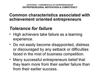 ENT/ETR300 – FUNDAMENTALS OF ENTREPRENEURSHIP
        ENTREPRENEURIAL MOTIVATION & COMPETENCY


Common characteristics associated with
achievement oriented entrepreneurs

Tolerance for failure
• High achievers take failure as a learning
  experience.
• Do not easily become disappointed, distress
  or discouraged by any setback or difficulties
  faced in the mist of business competition.
• Many successful entrepreneurs belief that
  they learn more from their earlier failure than
  from their earlier success.
 