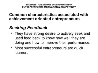 ENT/ETR300 – FUNDAMENTALS OF ENTREPRENEURSHIP
      ENTREPRENEURIAL MOTIVATION & COMPETENCY


Common characteristics associated with
achievement oriented entrepreneurs

Seeking Feedback
• They have strong desire to actively seek and
  used feed back to know how well they are
  doing and how to improve their performance.
• Most successful entrepreneurs are quick
  learners
 
