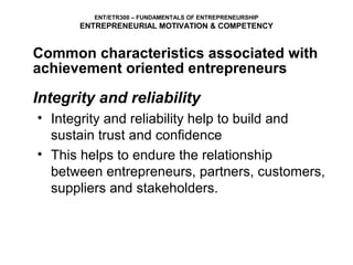 ENT/ETR300 – FUNDAMENTALS OF ENTREPRENEURSHIP
      ENTREPRENEURIAL MOTIVATION & COMPETENCY


Common characteristics associated with
achievement oriented entrepreneurs

Integrity and reliability
• Integrity and reliability help to build and
  sustain trust and confidence
• This helps to endure the relationship
  between entrepreneurs, partners, customers,
  suppliers and stakeholders.
 