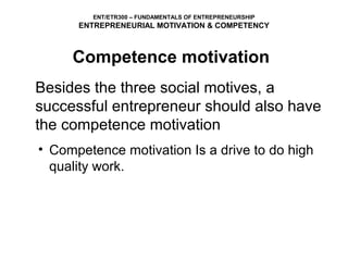 ENT/ETR300 – FUNDAMENTALS OF ENTREPRENEURSHIP
      ENTREPRENEURIAL MOTIVATION & COMPETENCY



     Competence motivation
Besides the three social motives, a
successful entrepreneur should also have
the competence motivation
• Competence motivation Is a drive to do high
  quality work.
 