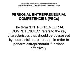 ENT/ETR300 – FUNDAMENTALS OF ENTREPRENEURSHIP
      ENTREPRENEURIAL MOTIVATION & COMPETENCY




  PERSONAL ENTREPRENEURIAL
        COMPETENCIES (PECs)
                       
    The term "ENTREPRENEURIAL 
  COMPETENCIES" refers to the key 
characteristics that should be possessed 
 by successful entrepreneurs in order to 
    perform entrepreneurial functions 
                effectively 
 