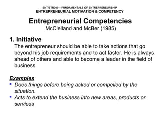 ENT/ETR300 – FUNDAMENTALS OF ENTREPRENEURSHIP
           ENTREPRENEURIAL MOTIVATION & COMPETENCY

        Entrepreneurial Competencies
             McClelland and McBer (1985)
1. Initiative
  The entrepreneur should be able to take actions that go 
  beyond his job requirements and to act faster. He is always 
  ahead of others and able to become a leader in the field of 
  business.
 
Examples
 Does things before being asked or compelled by the
  situation.
 Acts to extend the business into new areas, products or
  services
 