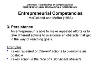 ENT/ETR300 – FUNDAMENTALS OF ENTREPRENEURSHIP
          ENTREPRENEURIAL MOTIVATION & COMPETENCY

       Entrepreneurial Competencies
            McClelland and McBer (1985)

3. Persistence
  An entrepreneur is able to make repeated efforts or to 
  take different actions to overcome an obstacle that get 
  in the way of reaching goals.

Examples
 Takes repeated or different actions to overcome an
  obstacle
 Takes action in the face of a significant obstacle
 