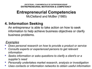 ENT/ETR300 – FUNDAMENTALS OF ENTREPRENEURSHIP
            ENTREPRENEURIAL MOTIVATION & COMPETENCY

         Entrepreneurial Competencies
              McClelland and McBer (1985)
4. Information Seeking
  An entrepreneur is able to take action on how to seek 
  information to help achieve business objectives or clarify 
  business problems.

Examples
 Does personal research on how to provide a product or service
 Consults experts or experienced persons to get relevant
  information
 Seeks information or asks questions to clarify a client's or a
  supplier's need
 Personally undertakes market research, analysis or investigation
 Uses contacts or information networks to obtain useful information
 