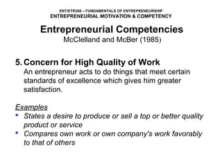 ENT/ETR300 – FUNDAMENTALS OF ENTREPRENEURSHIP
           ENTREPRENEURIAL MOTIVATION & COMPETENCY

       Entrepreneurial Competencies
            McClelland and McBer (1985)

5. Concern for High Quality of Work
  An entrepreneur acts to do things that meet certain 
  standards of excellence which gives him greater 
  satisfaction.

Examples
 States a desire to produce or sell a top or better quality
  product or service
 Compares own work or own company's work favorably
  to that of others
 