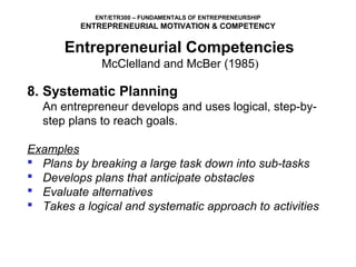 ENT/ETR300 – FUNDAMENTALS OF ENTREPRENEURSHIP
          ENTREPRENEURIAL MOTIVATION & COMPETENCY

       Entrepreneurial Competencies
            McClelland and McBer (1985)
8. Systematic Planning
  An entrepreneur develops and uses logical, step-by-
  step plans to reach goals.
 
Examples
 Plans by breaking a large task down into sub-tasks
 Develops plans that anticipate obstacles
 Evaluate alternatives
 Takes a logical and systematic approach to activities
 