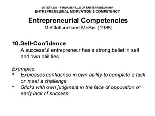 ENT/ETR300 – FUNDAMENTALS OF ENTREPRENEURSHIP
         ENTREPRENEURIAL MOTIVATION & COMPETENCY

      Entrepreneurial Competencies
             McClelland and McBer (1985)


10.Self-Confidence
   A successful entrepreneur has a strong belief in self
   and own abilities.

Examples
 Expresses confidence in own ability to complete a task
   or meet a challenge
 Sticks with own judgment in the face of opposition or
   early lack of success
 