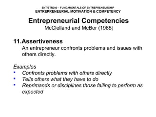 ENT/ETR300 – FUNDAMENTALS OF ENTREPRENEURSHIP
         ENTREPRENEURIAL MOTIVATION & COMPETENCY

      Entrepreneurial Competencies
             McClelland and McBer (1985)

11.Assertiveness
   An entrepreneur confronts problems and issues with
   others directly.

Examples
 Confronts problems with others directly
 Tells others what they have to do
 Reprimands or disciplines those failing to perform as
   expected
 