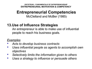 ENT/ETR300 – FUNDAMENTALS OF ENTREPRENEURSHIP
         ENTREPRENEURIAL MOTIVATION & COMPETENCY

      Entrepreneurial Competencies
             McClelland and McBer (1985)

13.Use of Influence Strategies
   An entrepreneur is able to make use of influential
   people to reach his business goals.

Examples
 Acts to develop business contracts
 Uses influential people as agents to accomplish own
   objectives
 Selectively limits the information given to others
 Uses a strategy to influence or persuade others
 