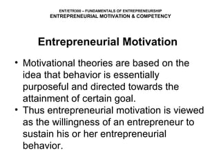 ENT/ETR300 – FUNDAMENTALS OF ENTREPRENEURSHIP
        ENTREPRENEURIAL MOTIVATION & COMPETENCY




     Entrepreneurial Motivation
• Motivational theories are based on the
  idea that behavior is essentially
  purposeful and directed towards the
  attainment of certain goal.
• Thus entrepreneurial motivation is viewed
  as the willingness of an entrepreneur to
  sustain his or her entrepreneurial
  behavior.
 