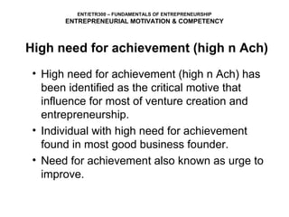 ENT/ETR300 – FUNDAMENTALS OF ENTREPRENEURSHIP
       ENTREPRENEURIAL MOTIVATION & COMPETENCY



High need for achievement (high n Ach)
 • High need for achievement (high n Ach) has
   been identified as the critical motive that
   influence for most of venture creation and
   entrepreneurship.
 • Individual with high need for achievement
   found in most good business founder.
 • Need for achievement also known as urge to
   improve.
 