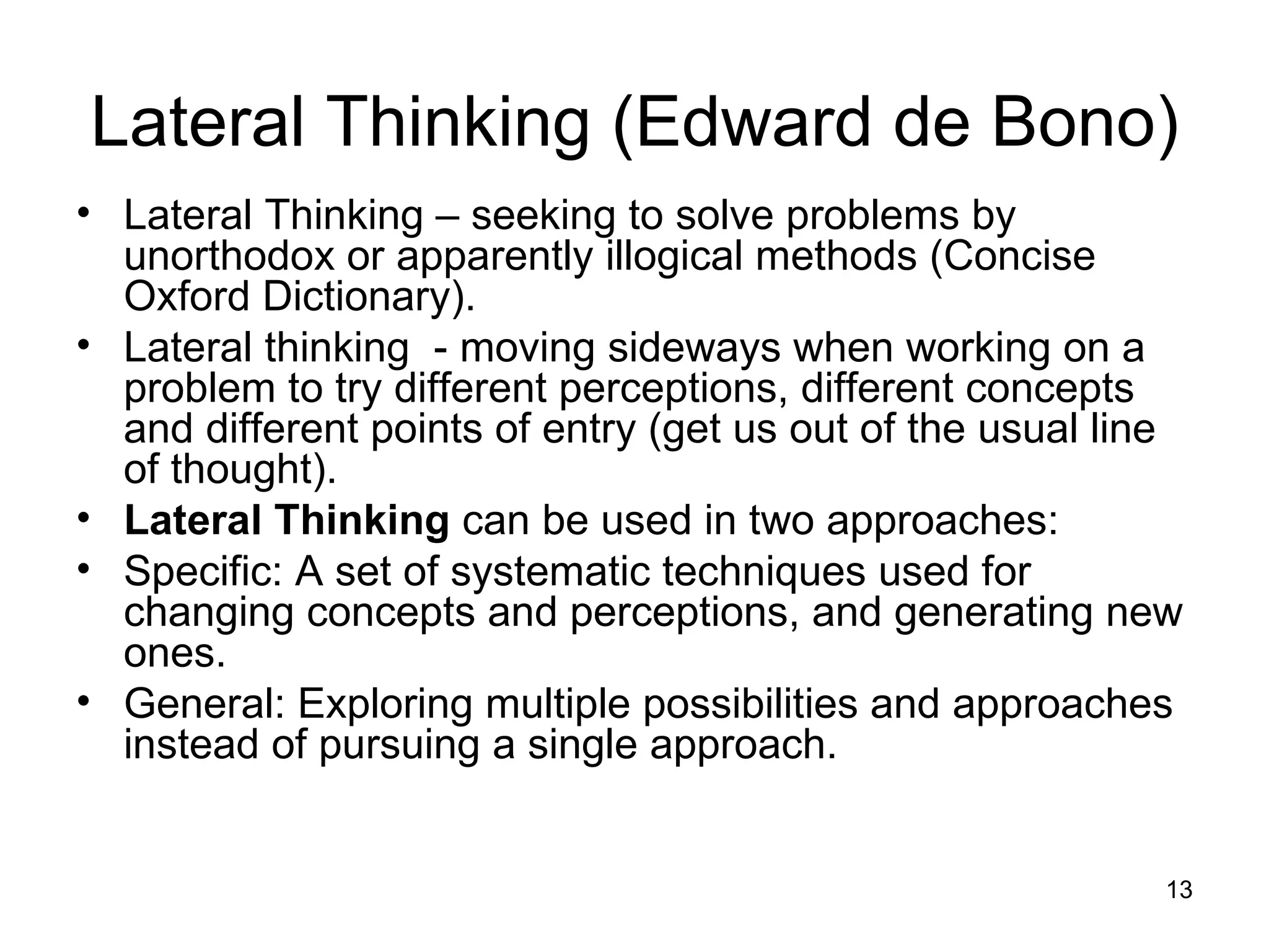 Lateral Thinking – seeking to solve problems by unorthodox or apparently illogical methods (Concise Oxford Dictionary). Lateral thinking  - moving sideways when working on a problem to try different perceptions, different concepts and different points of entry (get us out of the usual line of thought). Lateral Thinking  can be used in two approaches:  Specific: A set of systematic techniques used for changing concepts and perceptions, and generating new ones.  General: Exploring multiple possibilities and approaches instead of pursuing a single approach.  Lateral Thinking (Edward de Bono) 