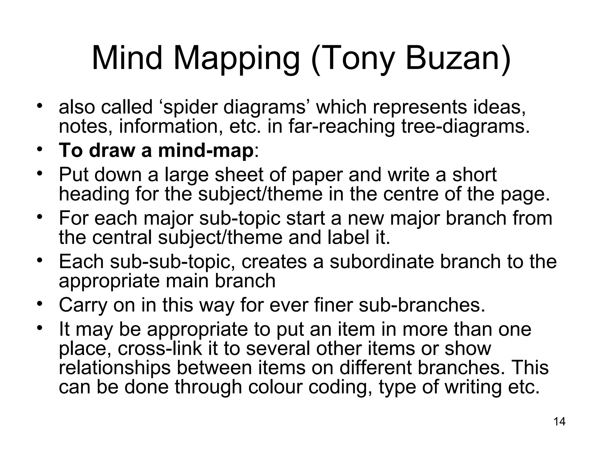 also called ‘spider diagrams’ which represents ideas, notes, information, etc. in far-reaching tree-diagrams.  To draw a mind-map :  Put down a large sheet of paper and write a short heading for the subject/theme in the centre of the page.  For each major sub-topic start a new major branch from the central subject/theme and label it.  Each sub-sub-topic, creates a subordinate branch to the appropriate main branch  Carry on in this way for ever finer sub-branches.  It may be appropriate to put an item in more than one place, cross-link it to several other items or show relationships between items on different branches. This can be done through colour coding, type of writing etc.  Mind Mapping (Tony Buzan) 
