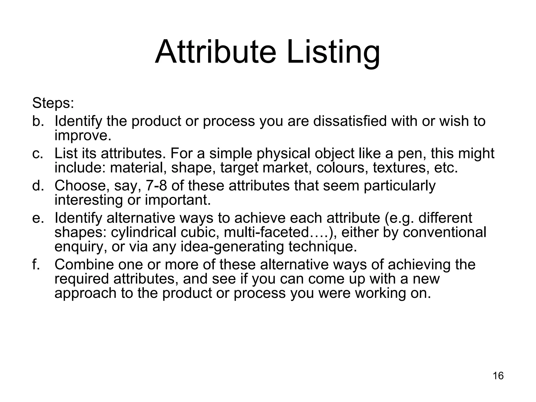 Steps:  Identify the product or process you are dissatisfied with or wish to improve.  List its attributes. For a simple physical object like a pen, this might include: material, shape, target market, colours, textures, etc.  Choose, say, 7-8 of these attributes that seem particularly interesting or important.  Identify alternative ways to achieve each attribute (e.g. different shapes: cylindrical cubic, multi-faceted….), either by conventional enquiry, or via any idea-generating technique.  Combine one or more of these alternative ways of achieving the required attributes, and see if you can come up with a new approach to the product or process you were working on.  Attribute Listing 