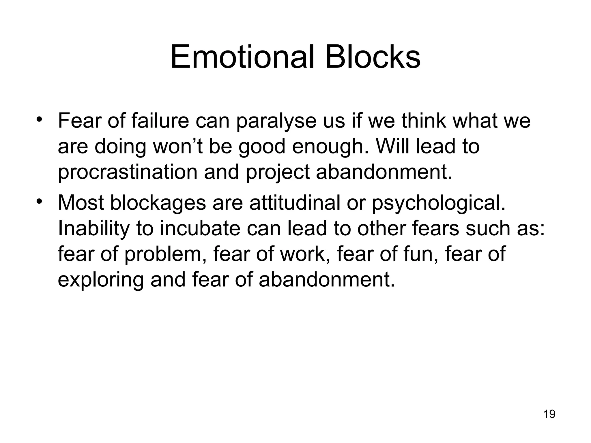 Emotional Blocks Fear of failure can paralyse us if we think what we are doing won’t be good enough. Will lead to procrastination and project abandonment. Most blockages are attitudinal or psychological. Inability to incubate can lead to other fears such as: fear of problem, fear of work, fear of fun, fear of exploring and fear of abandonment. 