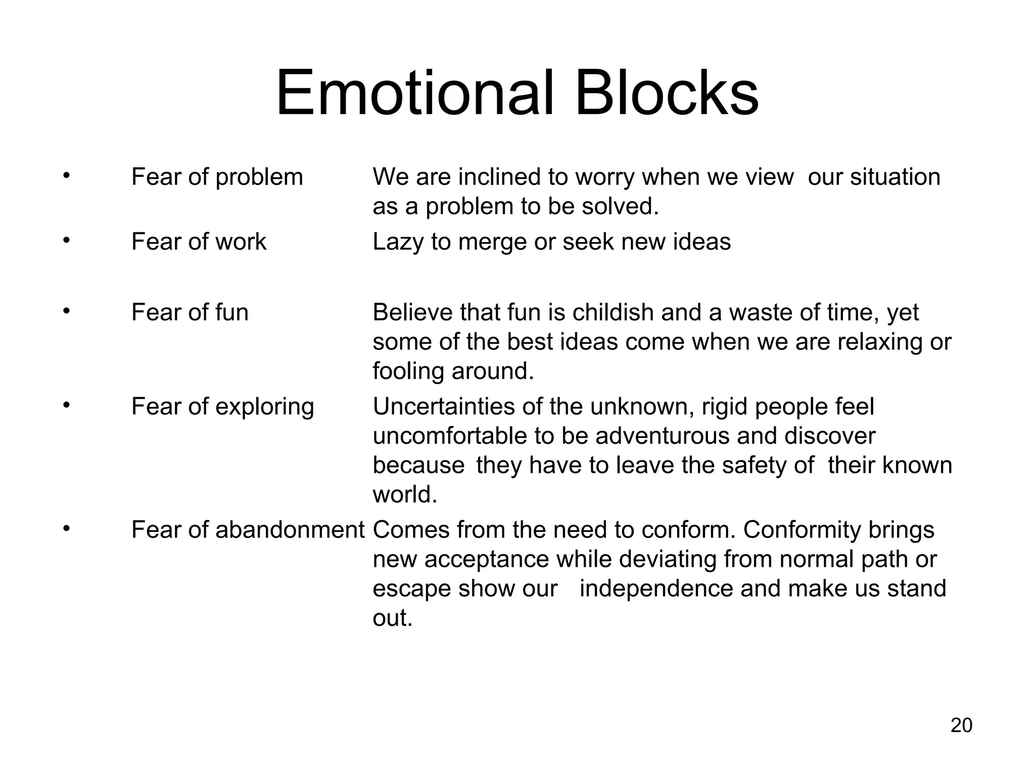 Fear of problem  We are inclined to worry when we view  our situation  as a problem to be solved. Fear of work Lazy to merge or seek new ideas Fear of fun  Believe that fun is childish and a waste of time, yet  some of the best ideas come when we are relaxing or  fooling around. Fear of exploring  Uncertainties of the unknown, rigid people feel  uncomfortable to be adventurous and discover  because  they have to leave the safety of  their known  world. Fear of abandonment  Comes from the need to conform. Conformity brings  new acceptance while deviating from normal path or  escape show our independence and make us stand  out. Emotional Blocks 