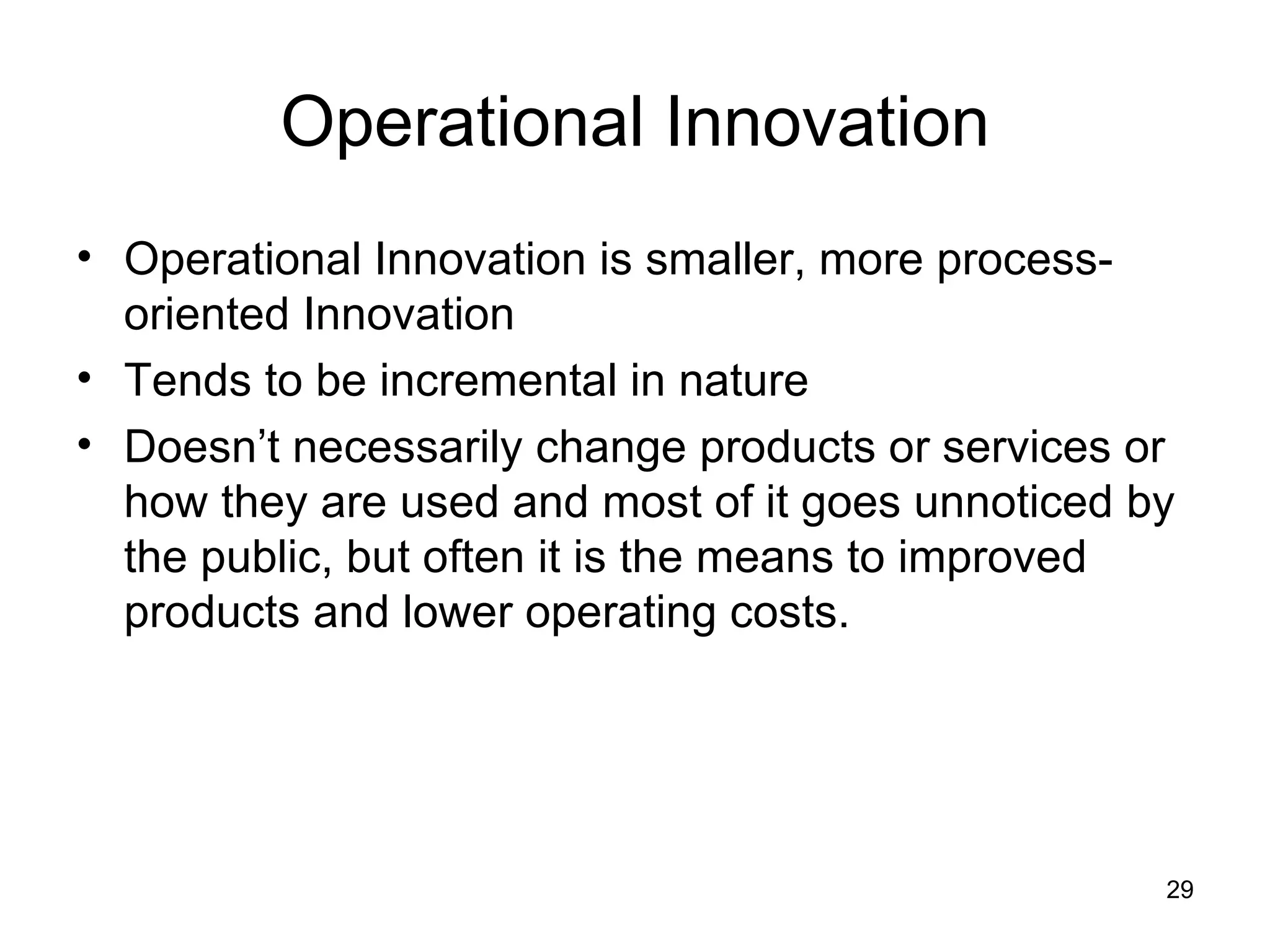 Operational Innovation Operational Innovation is smaller, more process-oriented Innovation Tends to be incremental in nature Doesn’t necessarily change products or services or how they are used and most of it goes unnoticed by the public, but often it is the means to improved products and lower operating costs. 