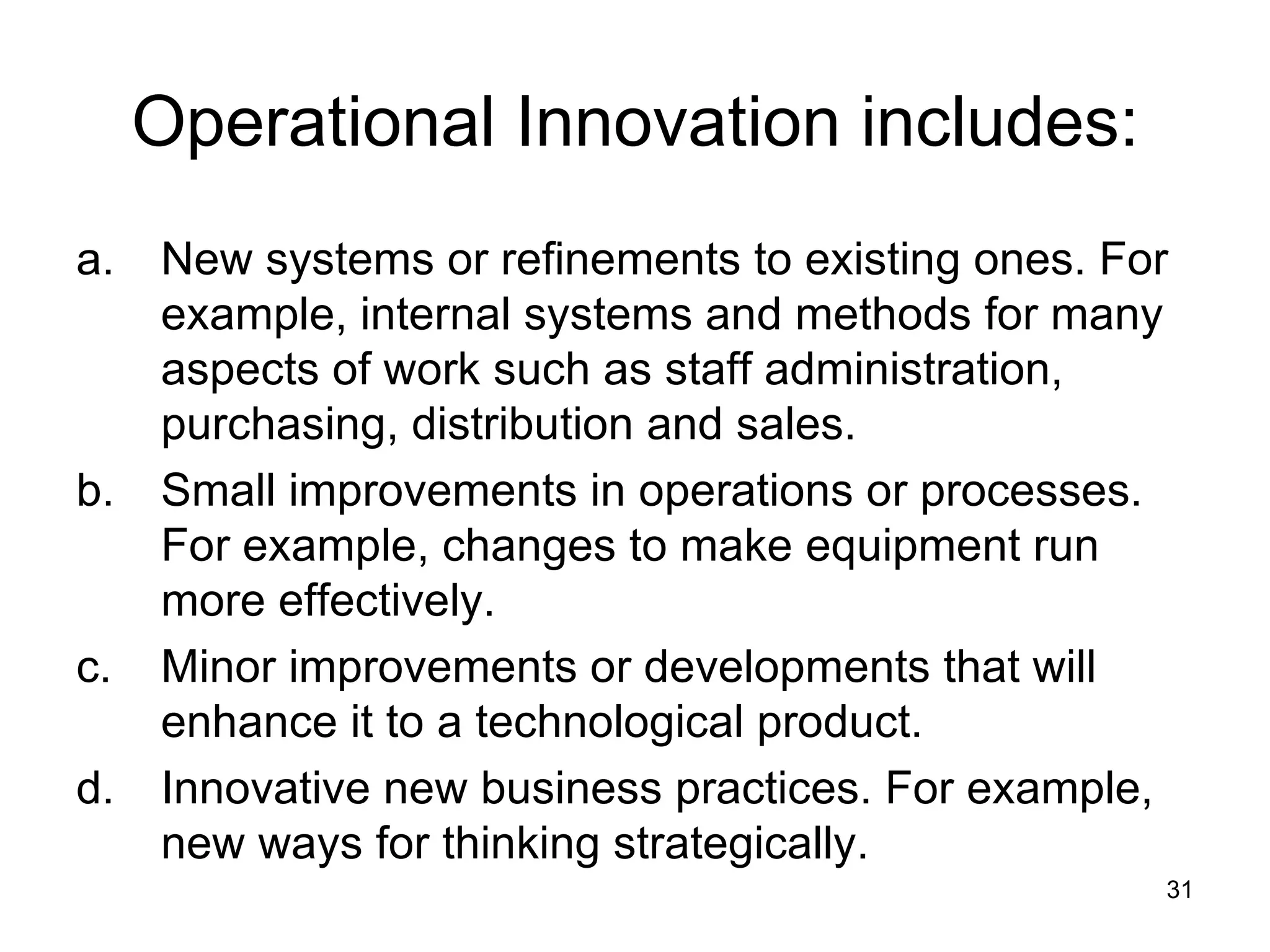 Operational Innovation includes: New systems or refinements to existing ones. For example, internal systems and methods for many aspects of work such as staff administration, purchasing, distribution and sales. Small improvements in operations or processes. For example, changes to make equipment run more effectively. Minor improvements or developments that will enhance it to a technological product. Innovative new business practices. For example, new ways for thinking strategically. 