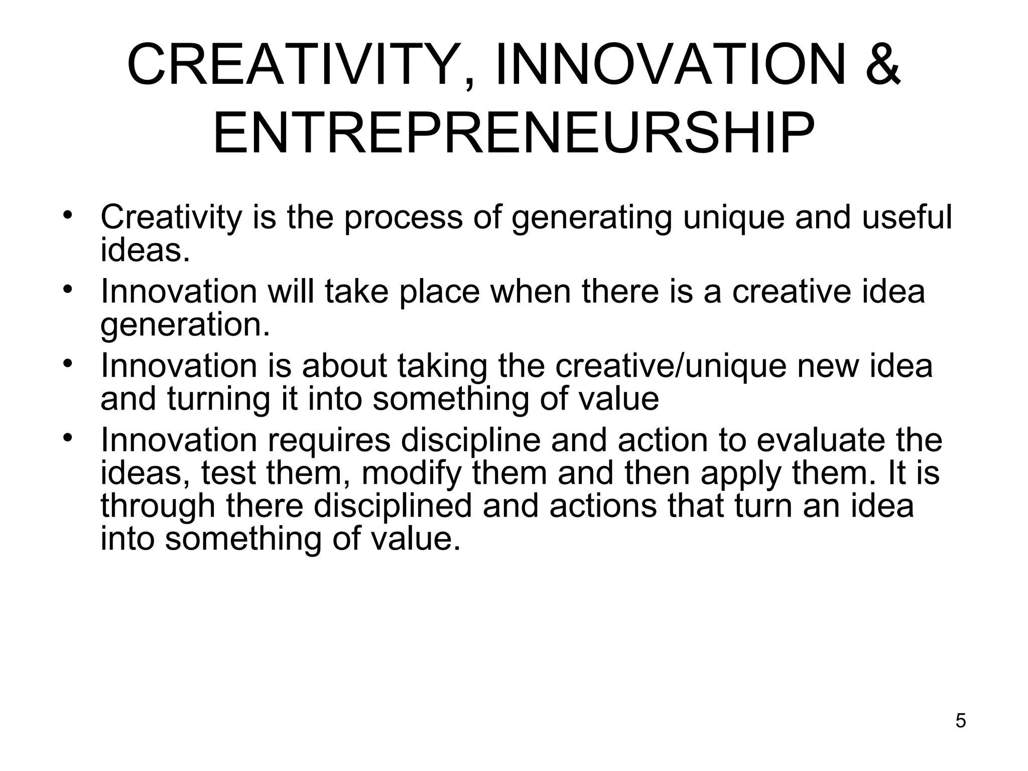 Creativity is the process of generating unique and useful ideas. Innovation will take place when there is a creative idea generation. Innovation is about taking the creative/unique new idea and turning it into something of value Innovation requires discipline and action to evaluate the ideas, test them, modify them and then apply them. It is through there disciplined and actions that turn an idea into something of value. CREATIVITY, INNOVATION & ENTREPRENEURSHIP 