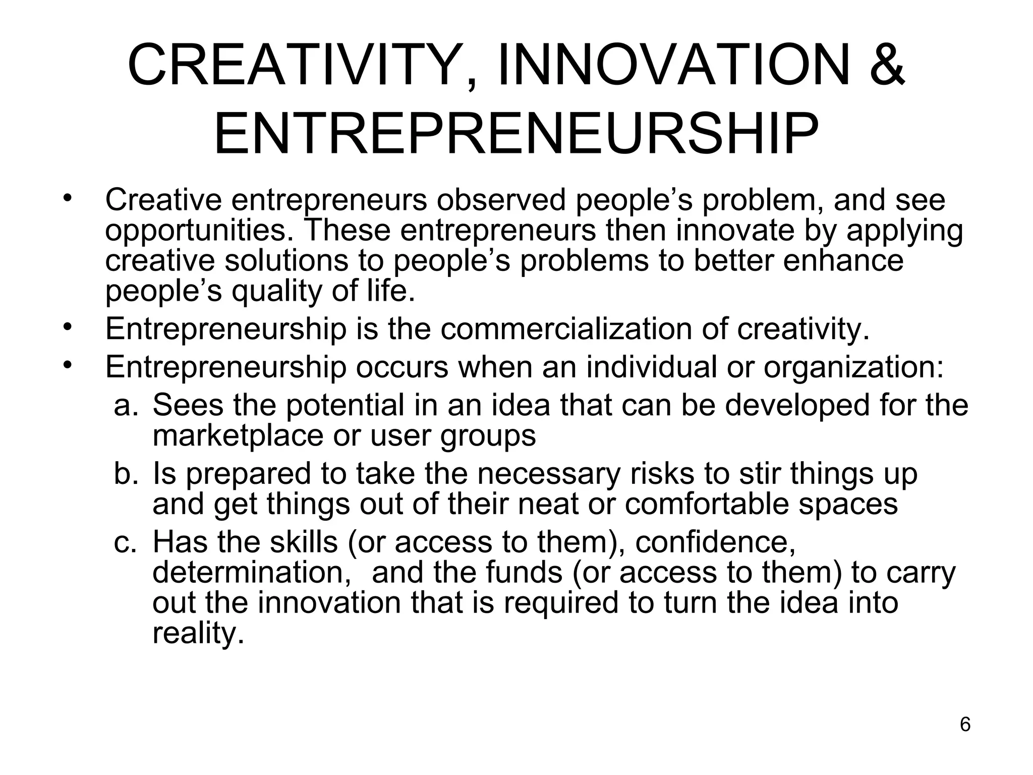 CREATIVITY, INNOVATION & ENTREPRENEURSHIP Creative entrepreneurs observed people’s problem, and see opportunities. These entrepreneurs then innovate by applying creative solutions to people’s problems to better enhance people’s quality of life. Entrepreneurship is the commercialization of creativity. Entrepreneurship occurs when an individual or organization: Sees the potential in an idea that can be developed for the marketplace or user groups Is prepared to take the necessary risks to stir things up and get things out of their neat or comfortable spaces Has the skills (or access to them), confidence, determination,  and the funds (or access to them) to carry out the innovation that is required to turn the idea into reality. 