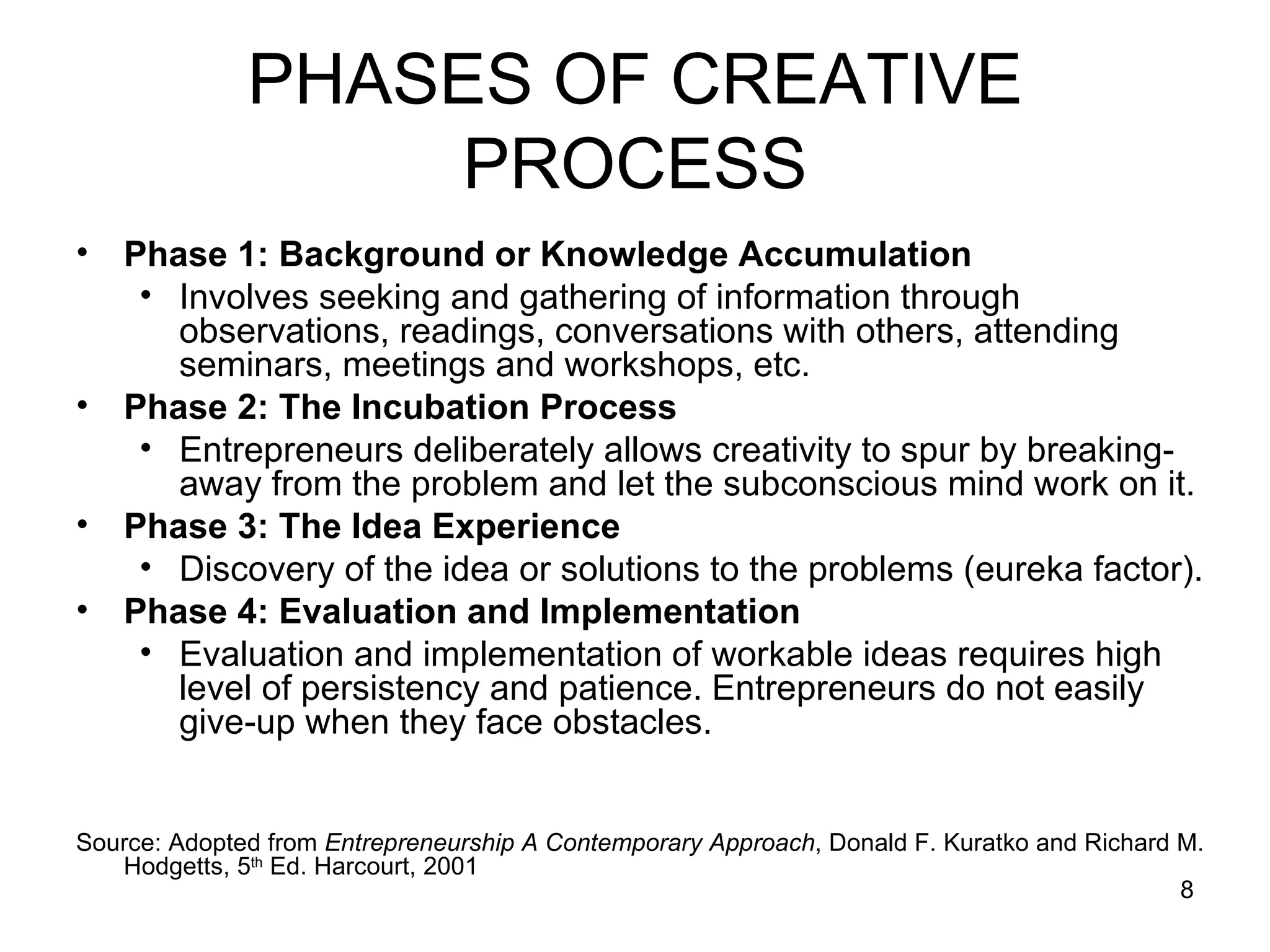 PHASES OF CREATIVE PROCESS Phase 1: Background or Knowledge Accumulation Involves seeking and gathering of information through observations, readings, conversations with others, attending seminars, meetings and workshops, etc.  Phase 2: The Incubation Process Entrepreneurs deliberately allows creativity to spur by breaking-away from the problem and let the subconscious mind work on it. Phase 3: The Idea Experience Discovery of the idea or solutions to the problems (eureka factor). Phase 4: Evaluation and Implementation Evaluation and implementation of workable ideas requires high level of persistency and patience. Entrepreneurs do not easily give-up when they face obstacles.  Source: Adopted from  Entrepreneurship A Contemporary Approach , Donald F. Kuratko and Richard M. Hodgetts, 5 th  Ed. Harcourt, 2001 