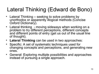 Lateral Thinking – seeking to solve problems by unorthodox or apparently illogical methods (Concise Oxford Dictionary). Lateral thinking  - moving sideways when working on a problem to try different perceptions, different concepts and different points of entry (get us out of the usual line of thought). Lateral Thinking  can be used in two approaches:  Specific: A set of systematic techniques used for changing concepts and perceptions, and generating new ones.  General: Exploring multiple possibilities and approaches instead of pursuing a single approach.  Lateral Thinking (Edward de Bono) 