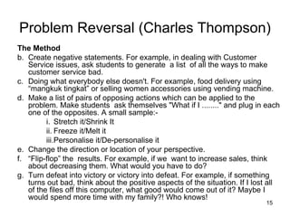 The Method Create negative statements. For example, in dealing with Customer Service issues, ask students to generate  a list  of all the ways to make customer service bad.  Doing what everybody else doesn't. For example, food delivery using “mangkuk tingkat” or selling women accessories using vending machine. Make a list of pairs of opposing actions which can be applied to the problem. Make students  ask themselves "What if I ........" and plug in each one of the opposites. A small sample:-  Stretch it/Shrink It  Freeze it/Melt it  Personalise it/De-personalise it  Change the direction or location of your perspective.  “ Flip-flop” the  results. For example, if we  want to increase sales, think about decreasing them. What would you have to do?  Turn defeat into victory or victory into defeat. For example, if something turns out bad, think about the positive aspects of the situation. If I lost all of the files off this computer, what good would come out of it? Maybe I would spend more time with my family?! Who knows!  Problem Reversal (Charles Thompson) 