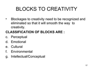 BLOCKS TO CREATIVITY Blockages to creativity need to be recognized and eliminated so that it will smooth the way  to creativity. CLASSIFICATION OF BLOCKS ARE : Perceptual Emotional Cultural Environmental Intellectual/Conceptual 