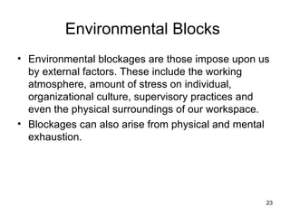 Environmental Blocks Environmental blockages are those impose upon us by external factors. These include the working atmosphere, amount of stress on individual, organizational culture, supervisory practices and even the physical surroundings of our workspace. Blockages can also arise from physical and mental exhaustion. 