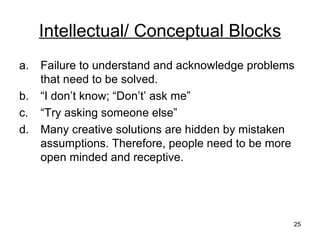 Intellectual/ Conceptual Blocks Failure to understand and acknowledge problems that need to be solved. “ I don’t know; “Don’t’ ask me” “ Try asking someone else” Many creative solutions are hidden by mistaken assumptions. Therefore, people need to be more open minded and receptive. 