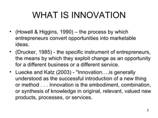 (Howell & Higgins, 1990) – the process by which entrepreneurs convert opportunities into marketable ideas. (Drucker, 1985) - the specific instrument of entrepreneurs, the means by which they exploit change as an opportunity for a different business or a different service. Luecke and Katz (2003) - "Innovation….is generally understood as the successful introduction of a new thing or method . . . Innovation is the embodiment, combination, or synthesis of knowledge in original, relevant, valued new products, processes, or services.  WHAT IS INNOVATION 