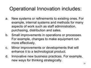Operational Innovation includes: New systems or refinements to existing ones. For example, internal systems and methods for many aspects of work such as staff administration, purchasing, distribution and sales. Small improvements in operations or processes. For example, changes to make equipment run more effectively. Minor improvements or developments that will enhance it to a technological product. Innovative new business practices. For example, new ways for thinking strategically. 